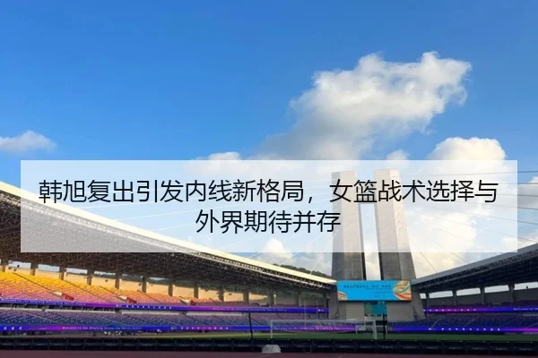 韩旭复出引发内线新格局，女篮战术选择与外界期待并存