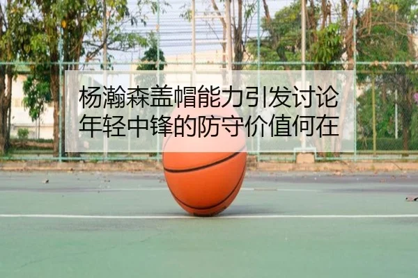 杨瀚森盖帽能力引发讨论 年轻中锋的防守价值何在