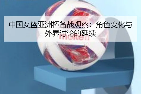 中国女篮亚洲杯备战观察：角色变化与外界讨论的延续